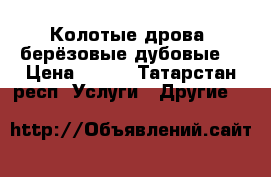 Колотые дрова (берёзовые,дубовые) › Цена ­ 900 - Татарстан респ. Услуги » Другие   